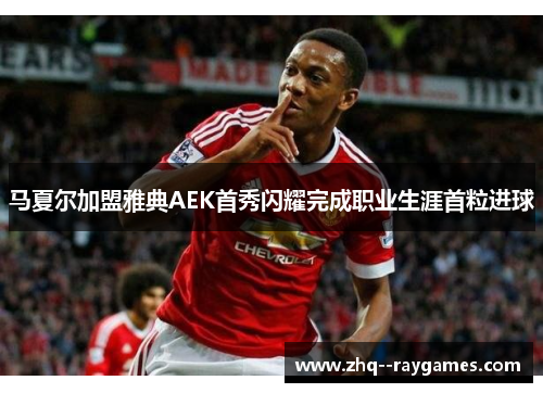 马夏尔加盟雅典AEK首秀闪耀完成职业生涯首粒进球 马夏尔加盟雅典AEK首秀闪耀完成职业生涯首粒进球