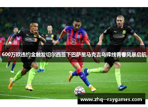 600万欧违约金触发切尔西签下巴萨星马克吉乌锋线青春风暴启航